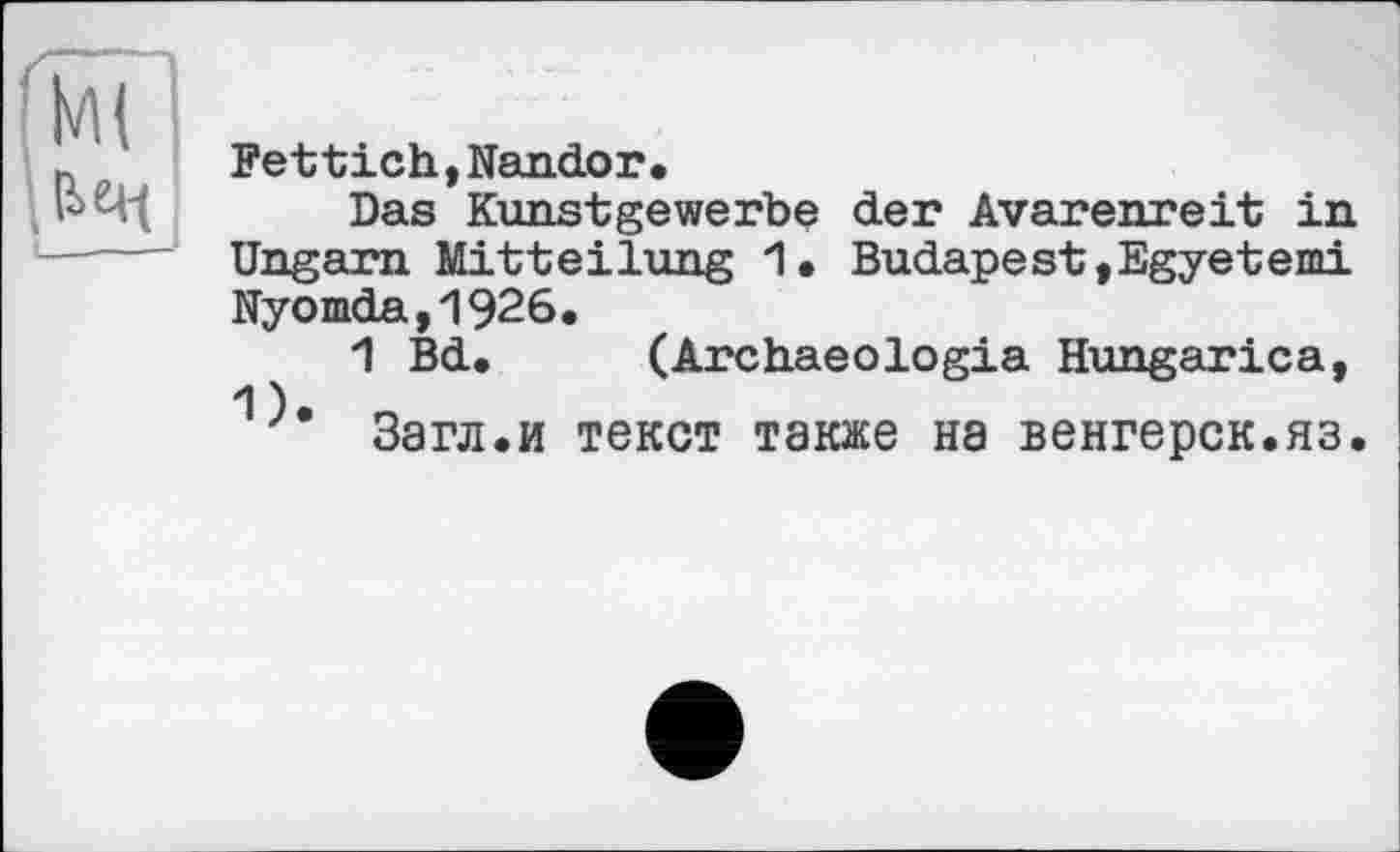﻿Fettich,Nandor•
Das Kunstgewerbe der Avarenreit in Ungarn Mitteilung 1. Budapest,Egyetemi Nyomda,1926.
1 Bd. (Archaeologia Hungarica, 1
Загл.и текст также на венгерск.яз.